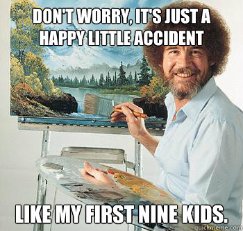 Don't worry, it's just a happy little accident Like my first nine kids.  BossRob