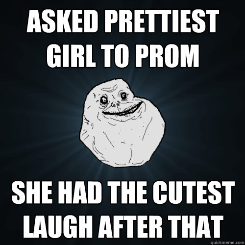 asked prettiest girl to prom she had the cutest laugh after that  Forever Alone