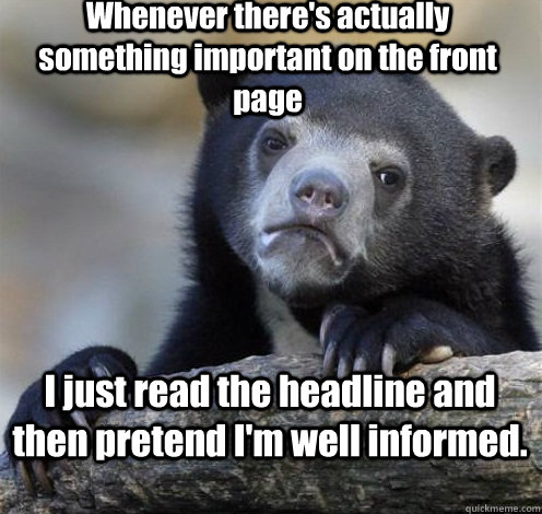 Whenever there's actually something important on the front page I just read the headline and then pretend I'm well informed. - Whenever there's actually something important on the front page I just read the headline and then pretend I'm well informed.  Confession Bear Eating