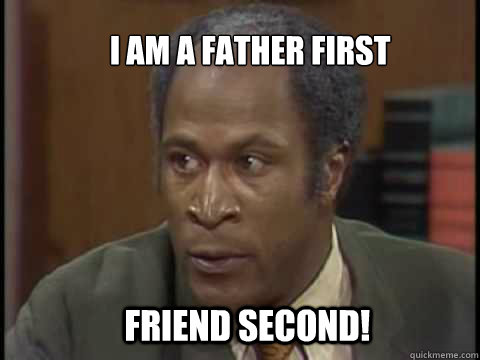 I am a father first Friend second!  