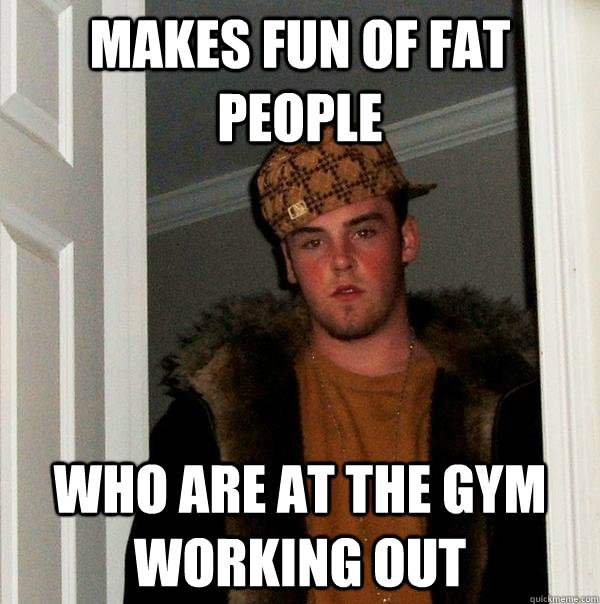 Makes fun of fat people who are at the gym working out - Makes fun of fat people who are at the gym working out  Scumbag Steve