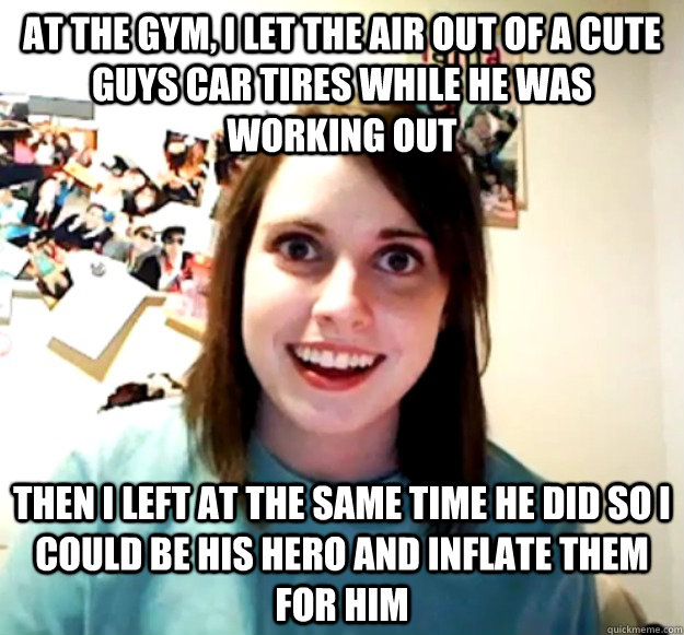 AT THE GYM, I LET THE AIR OUT OF A CUTE guys CAR TIRES WHILE HE WAS WORKING OUT THEN I LEFT AT THE SAME TIME HE DID SO I COULD BE his HERO AND INFLATE THEM FOR Him  Overly Attached Girlfriend