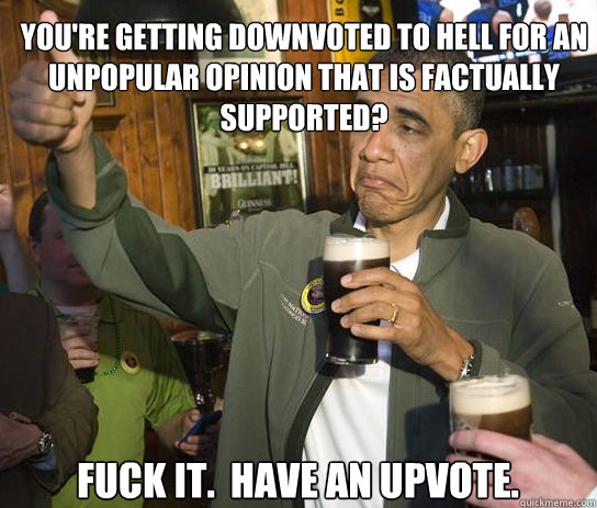 You're getting downvoted to hell for an unpopular opinion that is factually supported? Fuck it.  Have an upvote. - You're getting downvoted to hell for an unpopular opinion that is factually supported? Fuck it.  Have an upvote.  Upvoting Obama