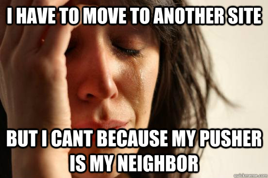 i have to move to another site But i cant because my pusher is my neighbor  First World Problems