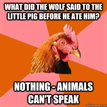 What did the wolf said to the little pig before he ate him? Nothing - animals can't speak  True story now anti joke chicken