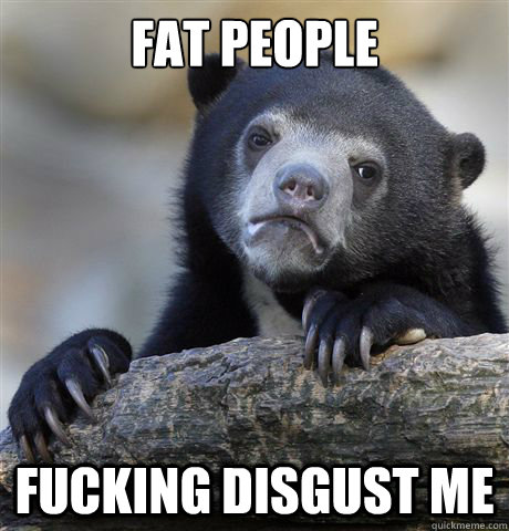 Fat people fucking disgust me  Confession Bear