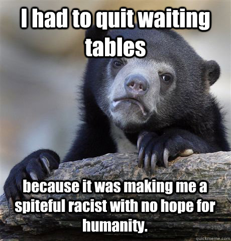 I had to quit waiting tables because it was making me a spiteful racist with no hope for humanity. - I had to quit waiting tables because it was making me a spiteful racist with no hope for humanity.  Confession Bear