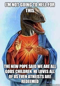 I'm not going to hell for this  The New Pope said we are all gods children. He loves all of us even atheists are redeemed   