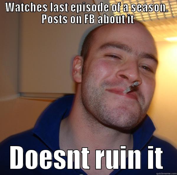 WATCHES LAST EPISODE OF A SEASON.  POSTS ON FB ABOUT IT DOESNT RUIN IT Good Guy Greg 