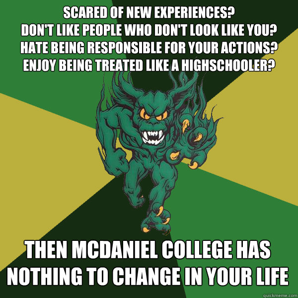 scared of new experiences?
don't like people who don't look like you? 
Hate being responsible for your actions?
Enjoy being treated like a highschooler? then mcdaniel college has nothing to change in your life - scared of new experiences?
don't like people who don't look like you? 
Hate being responsible for your actions?
Enjoy being treated like a highschooler? then mcdaniel college has nothing to change in your life  Green Terror