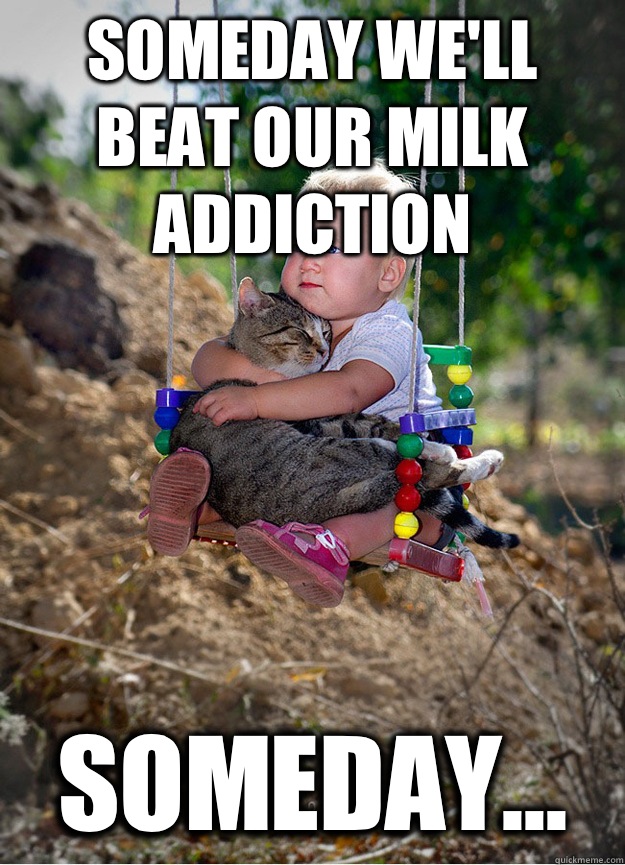Someday we'll beat our milk addiction Someday...  Someday