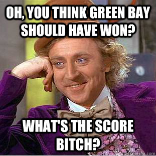 oh, you think green bay should have won? what's the score bitch?  Condescending Wonka
