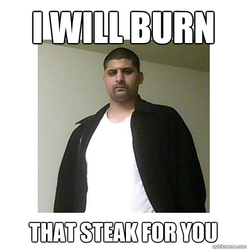I WILL burn  That steak for you  