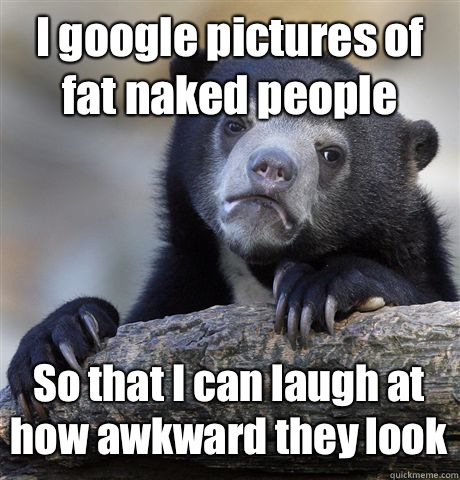 I google pictures of fat naked people So that I can laugh at how awkward they look  Confession Bear