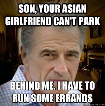 son, your asian girlfriend can't park behind me. i have to run some errands
  