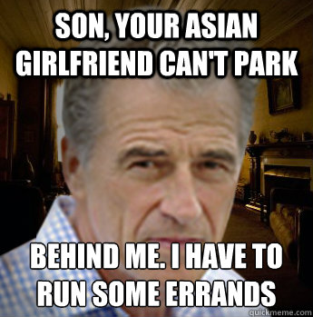 son, your asian girlfriend can't park behind me. i have to run some errands
 - son, your asian girlfriend can't park behind me. i have to run some errands
  Aggressively Accepting White Man