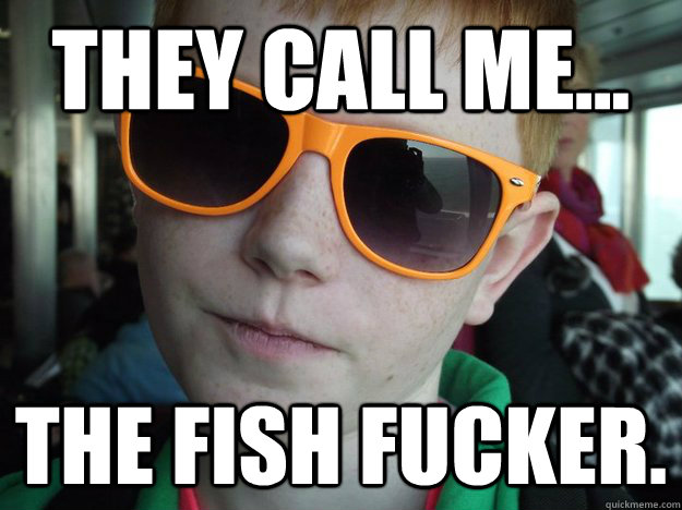 they call me... The fish fucker.  Fish Fucker