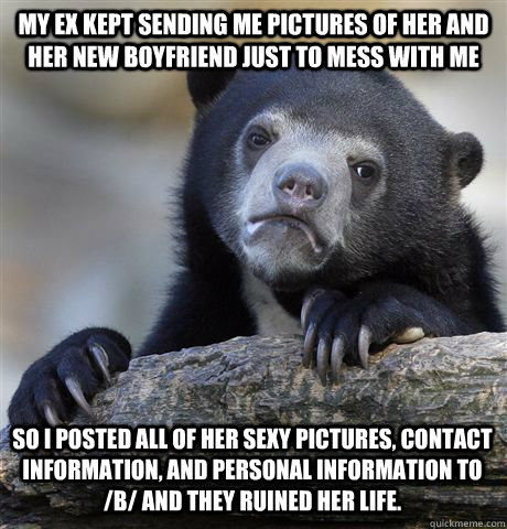 My ex kept sending me pictures of her and her new boyfriend just to mess with me so i posted all of her sexy pictures, contact information, and personal information to /b/ and they ruined her life.  Confession Bear