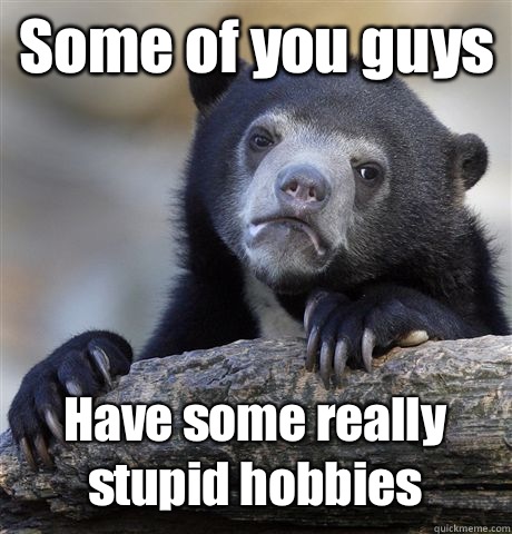 Some of you guys Have some really stupid hobbies  Confession Bear