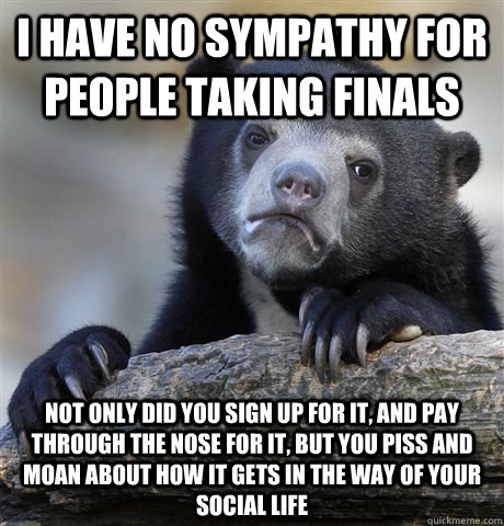 I have no sympathy for people taking finals Not only did you sign up for it, and pay through the nose for it, but you piss and moan about how it gets in the way of your social life  Confession Bear