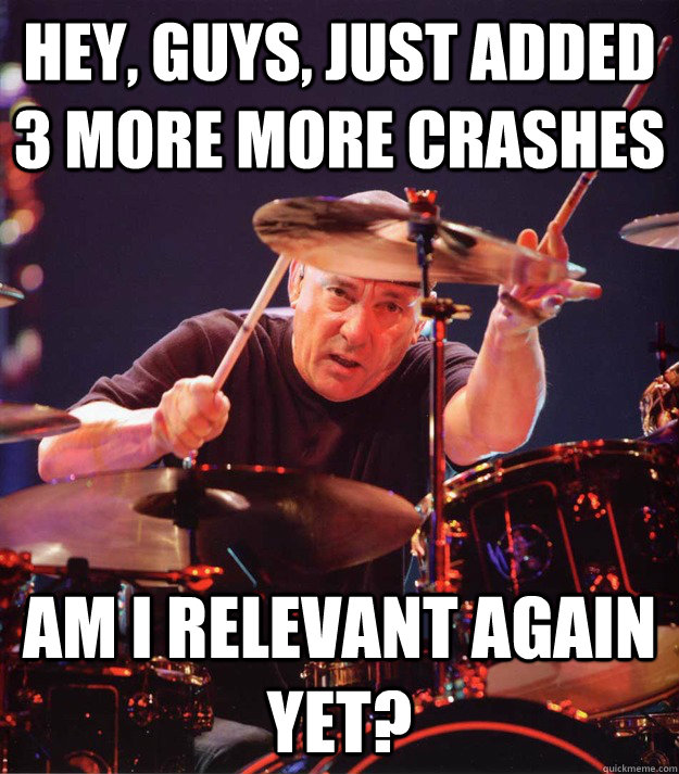 Hey, Guys, Just added 3 more more crashes am i relevant again yet?  Neil Peart