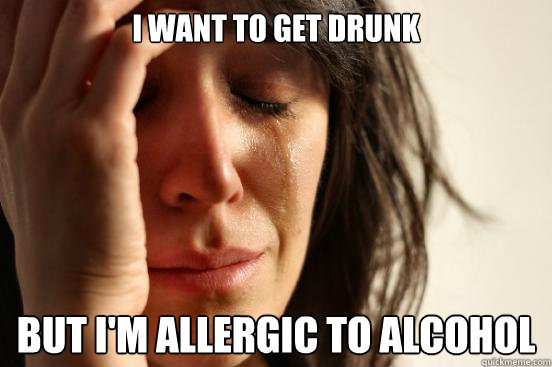 I want to get drunk but I'm allergic to alcohol  First World Problems