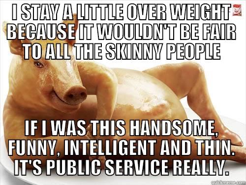 I STAY A LITTLE OVER WEIGHT BECAUSE IT WOULDN'T BE FAIR TO ALL THE SKINNY PEOPLE IF I WAS THIS HANDSOME, FUNNY, INTELLIGENT AND THIN. IT'S PUBLIC SERVICE REALLY. Misc