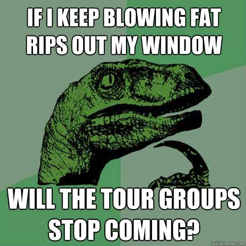 If I keep blowing fat rips out my window Will the tour groups stop coming?  Philosoraptor