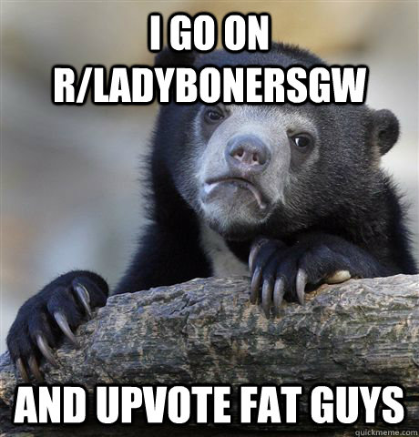 I go on r/ladybonersgw and upvote fat guys  Confession Bear