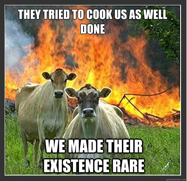 They tried to cook us as well done we made their existence rare  Evil cows