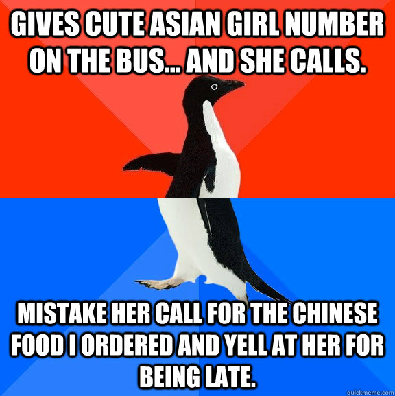 Gives cute asian girl number on the bus... and she calls. Mistake her call for the Chinese food I ordered and yell at her for being late.  Socially Awesome Awkward Penguin