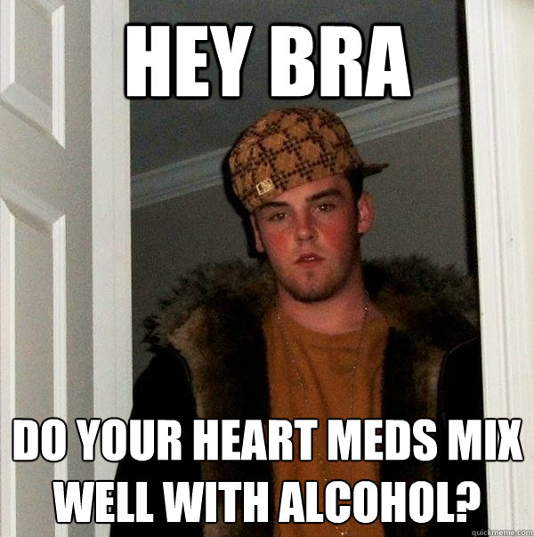 Hey bra DO your heart meds mix well with alcohol?  Scumbag Steve