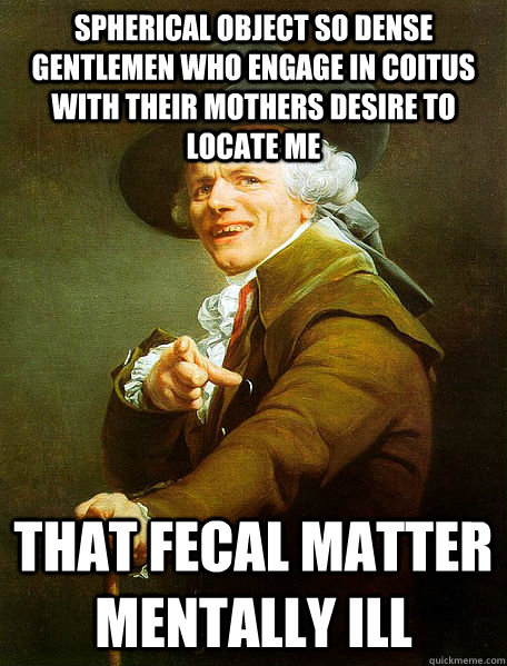 Spherical object so dense gentlemen who engage in coitus with their mothers desire to locate me   That fecal matter mentally ill  Joseph Decreaux