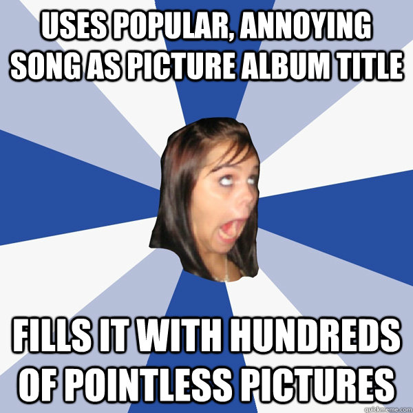 Uses popular, annoying song as picture album title fills it with hundreds of pointless pictures  Annoying Facebook Girl