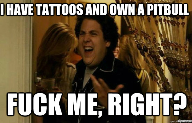 i have tattoos and own a pitbull FUCK ME, RIGHT?  fuck me right