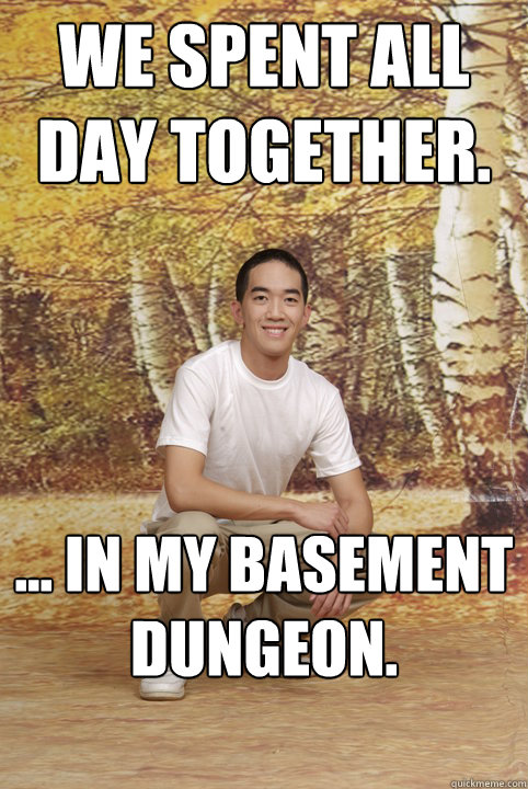 We spent all day together. ... in my basement dungeon.  Friend-Zoned Phil