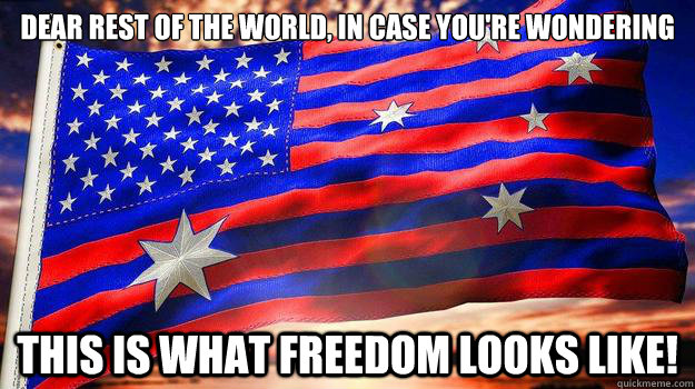 Dear rest of the world, in case you're wondering this is what freedom looks like! - Dear rest of the world, in case you're wondering this is what freedom looks like!  Ameristralia the Beautiful