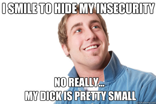 i smile to hide my insecurity no really...
 my dick is pretty small  Misunderstood D-Bag