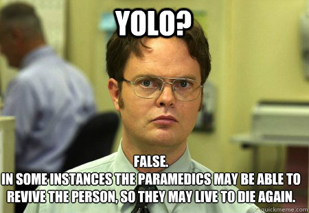 yolo? False.
in some instances the paramedics May BE ABLE TO REVIVE THE PERSON, SO THEY MAY LIvE TO DIE AGAIN. - yolo? False.
in some instances the paramedics May BE ABLE TO REVIVE THE PERSON, SO THEY MAY LIvE TO DIE AGAIN.  Schrute