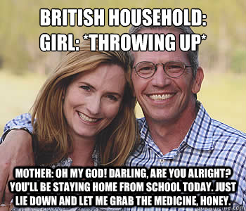 British HOUSEHOLD:
Girl: *throwing up*
 Mother: Oh my God! Darling, are you alright? You'll be staying home from school today. Just lie down and let me grab the medicine, honey. - British HOUSEHOLD:
Girl: *throwing up*
 Mother: Oh my God! Darling, are you alright? You'll be staying home from school today. Just lie down and let me grab the medicine, honey.  Good guy parents
