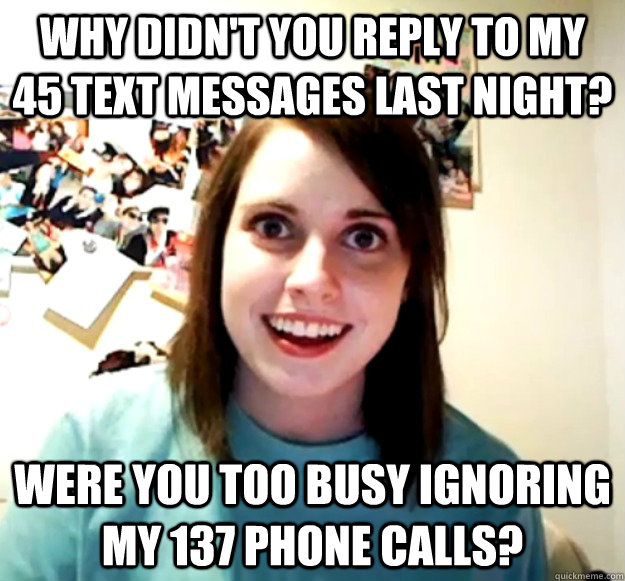 Why didn't you reply to my 45 text messages last night? Were you too busy IGNORING my 137 phone calls?  Overly Attached Girlfriend