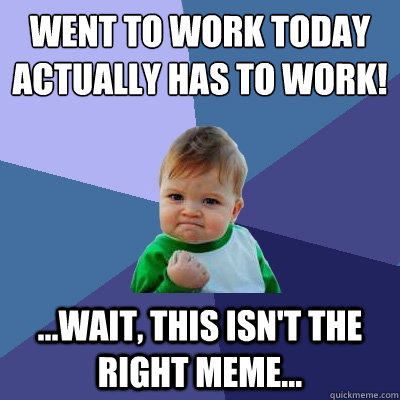 Went to work today
Actually has to work! ...wait, this isn't the right meme...  Success Kid