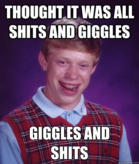 Thought it was all shits and giggles giggles and 
shits  Bad Luck Brian