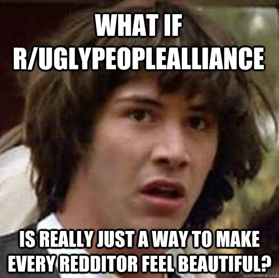 What if r/Uglypeoplealliance Is really just a way to make every redditor feel beautiful? - What if r/Uglypeoplealliance Is really just a way to make every redditor feel beautiful?  conspiracy keanu