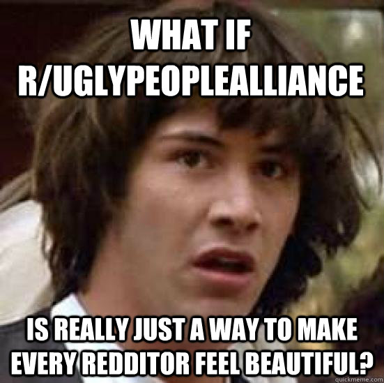 What if r/Uglypeoplealliance Is really just a way to make every redditor feel beautiful?  conspiracy keanu