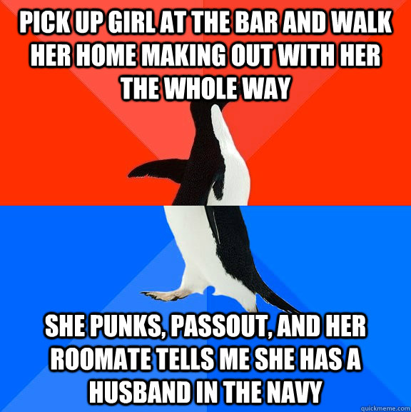 pick up girl at the bar and walk her home making out with her the whole way She punks, passout, and her roomate tells me she has a husband in the navy  Socially Awesome Awkward Penguin