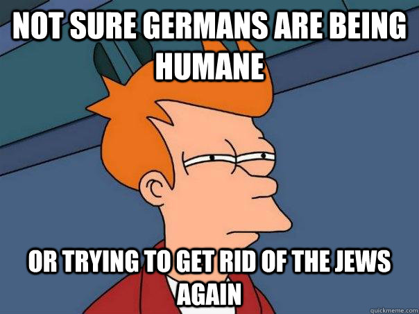 Not sure Germans are being humane or trying to get rid of the jews again  Futurama Fry