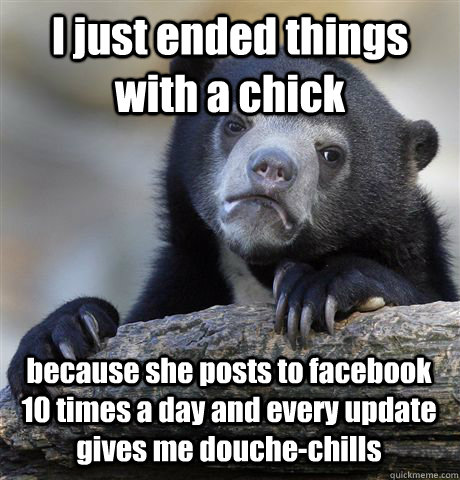 I just ended things with a chick  because she posts to facebook 10 times a day and every update gives me douche-chills  Confession Bear