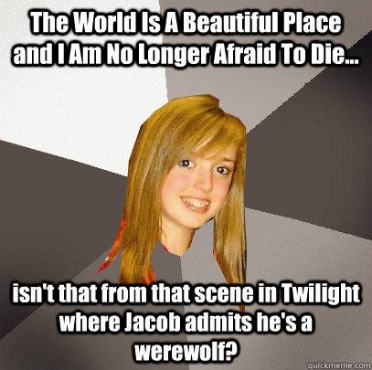 The World Is A Beautiful Place and I Am No Longer Afraid To Die... isn't that from that scene in Twilight where Jacob admits he's a werewolf?  Musically Oblivious 8th Grader