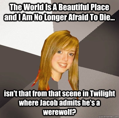 The World Is A Beautiful Place and I Am No Longer Afraid To Die... isn't that from that scene in Twilight where Jacob admits he's a werewolf? - The World Is A Beautiful Place and I Am No Longer Afraid To Die... isn't that from that scene in Twilight where Jacob admits he's a werewolf?  Musically Oblivious 8th Grader